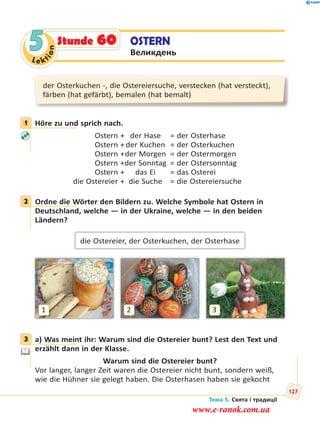 Le kt
ion
5 OSTERN
Великдень
Stunde 60
der Osterkuchen -, die Ostereiersuche, verstecken (hat versteckt),
färben (hat gefärbt), bemalen (hat bemalt)
1 Höre zu und sprich nach.
Ostern + der Hase = der Osterhase
Ostern + der Kuchen = der Osterkuchen
Ostern +der Morgen = der Ostermorgen
Ostern +der Sonntag = der Ostersonntag
Ostern + das Ei = das Osterei
die Ostereier + die Suche = die Ostereiersuche
2 Ordne die Wörter den Bildern zu. Welche Symbole hat Ostern in
Deutschland, welche — in der Ukraine, welche — in den beiden
Ländern?
die Ostereier, der Osterkuchen, der Osterhase
1 32
3 a) Was meint ihr: Warum sind die Ostereier bunt? Lest den Text und
erzählt dann in der Klasse.
Warum sind die Ostereier bunt?
Vor langer, langer Zeit waren die Ostereier nicht bunt, sondern weiß,
wie die Hühner sie gelegt haben. Die Osterhasen haben sie gekocht
1
2
3
Тема 5. Свята і традиції
127
www.e-ranok.com.ua
 