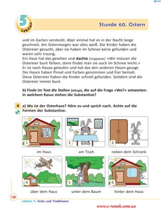 Le ktion
5 Stunde 60. Ostern
und im Garten versteckt. Aber einmal hat es in der Nacht lange
geschneit. Am Ostermorgen war alles weiß. Die Kinder haben die
Ostereier gesucht, aber sie haben im Schnee keine gefunden und
waren sehr traurig.
Ein Hase hat das gesehen und dachte (подумав): «Wir müssen die
Ostereier bunt färben, dann findet man sie auch im Schnee leicht.»
Er ist nach Hause gelaufen und hat das den anderen Hasen gesagt.
Die Hasen haben Pinsel und Farben genommen und Eier bemalt.
Diese Ostereier haben die Kinder schnell gefunden. Seitdem sind die
Ostereier immer bunt.
b) Finde im Text die Stellen (місця), die auf die Frage «Wo?» antworten.
In welchem Kasus stehen die Substantive?
4 a) Wo ist der Osterhase? Höre zu und sprich nach. Achte auf die
Formen der Substantive.
1 32
im Haus am Tisch neben dem Schrank
4 65
über dem Haus unter dem Baum hinter dem Haus
4
Lektion 5. Feste und Traditionen
128
www.e-ranok.com.ua
 