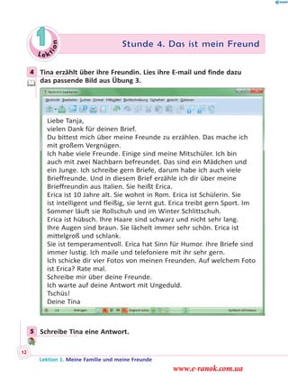 Le ktion
1 Stunde 4. Das ist mein Freund
4 Tina erzählt über ihre Freundin. Lies ihre E-mail und finde dazu
das passende Bild aus Übung 3.
Liebe Tanja,
vielen Dank für deinen Brief.
Du bittest mich über meine Freunde zu erzählen. Das mache ich
mit großem Vergnügen.
Ich habe viele Freunde. Einige sind meine Mitschüler. Ich bin
auch mit zwei Nachbarn befreundet. Das sind ein Mädchen und
ein Junge. Ich schreibe gern Briefe, darum habe ich auch viele
Brieffreunde. Und in diesem Brief erzähle ich dir über meine
Brieffreundin aus Italien. Sie heißt Erica.
Erica ist 10 Jahre alt. Sie wohnt in Rom. Erica ist Schülerin. Sie
ist intelligent und fleißig, sie lernt gut. Erica treibt gern Sport. Im
Sommer läuft sie Rollschuh und im Winter Schlittschuh.
Erica ist hübsch. Ihre Haare sind schwarz und nicht sehr lang.
Ihre Augen sind braun. Sie lächelt immer sehr schön. Erica ist
mittelgroß und schlank.
Sie ist temperamentvoll. Erica hat Sinn für Humor. Ihre Briefe sind
immer lustig. Ich maile und telefoniere mit ihr sehr gern.
Ich schicke dir vier Fotos von meinen Freunden. Auf welchem Foto
ist Erica? Rate mal.
Schreibe mir über deine Freunde.
Ich warte auf deine Antwort mit Ungeduld.
Tschüs!
Deine Tina
5 Schreibe Tina eine Antwort.
4
5
Lektion 1. Meine Familie und meine Freunde
12
www.e-ranok.com.ua
 