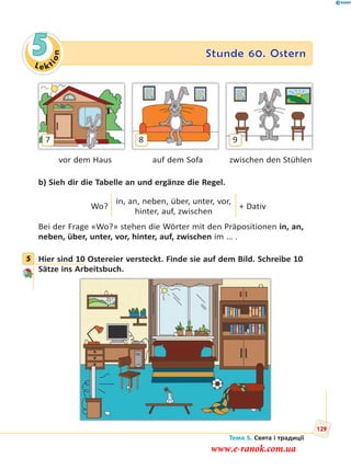 Le kt
ion
5 Stunde 60. Ostern
7 98
vor dem Haus auf dem Sofa zwischen den Stühlen
b) Sieh dir die Tabelle an und ergänze die Regel.
Wo?
in, an, neben, über, unter, vor,
hinter, auf, zwischen
+ Dativ
Bei der Frage «Wo?» stehen die Wörter mit den Präpositionen in, an,
neben, über, unter, vor, hinter, auf, zwischen im … .
5 Hier sind 10 Ostereier versteckt. Finde sie auf dem Bild. Schreibe 10
Sätze ins Arbeitsbuch.
5
Тема 5. Свята і традиції
129
www.e-ranok.com.ua
 