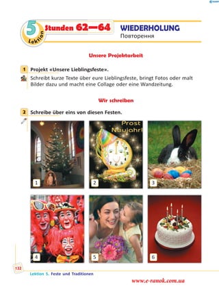 Le ktion
5Le ktkionnLe ktion
5 WIEDERHOLUNG
Повторення
Stunden 62—64
Unsere Projektarbeit
1 Projekt «Unsere Lieblingsfeste».
Schreibt kurze Texte über eure Lieblingsfeste, bringt Fotos oder malt
Bilder dazu und macht eine Collage oder eine Wandzeitung.
Wir schreiben
2 Schreibe über eins von diesen Festen.
4
1
6
3
5
2
1
2
Lektion 5. Feste und Traditionen
132
www.e-ranok.com.ua
 