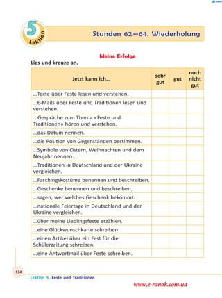 Le ktion
5 Stunden 62—64. Wiederholung
Meine Erfolge
Lies und kreuze an.
Jetzt kann ich…
sehr
gut
gut
noch
nicht
gut
…Texte über Feste lesen und verstehen.
…E-Mails über Feste und Traditionen lesen und
verstehen.
...Gespräche zum Thema «Feste und
Traditionen» hören und verstehen.
…das Datum nennen.
…die Position von Gegenständen bestimmen.
…Symbole von Ostern, Weihnachten und dem
Neujahr nennen.
…Traditionen in Deutschland und der Ukraine
vergleichen.
…Faschingskostüme benennen und beschreiben.
…Geschenke benennen und beschreiben.
…sagen, wer welches Geschenk bekommt.
…nationale Feiertage in Deutschland und der
Ukraine vergleichen.
…über meine Lieblingsfeste erzählen.
…eine Glückwunschkarte schreiben.
…einen Artikel über ein Fest für die
Schülerzeitung schreiben.
…eine Antwortmail über Feste schreiben.
Lektion 5. Feste und Traditionen
134
www.e-ranok.com.ua
 