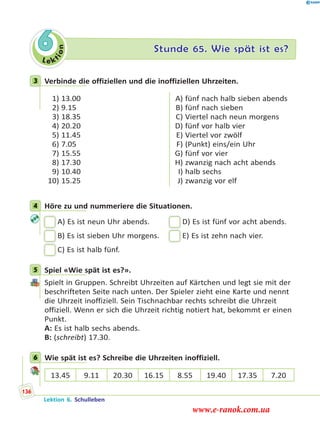 Le ktion
6 Stunde 65. Wie spät ist es?
3 Verbinde die offiziellen und die inoffiziellen Uhrzeiten.
1) 13.00
2) 9.15
3) 18.35
4) 20.20
5) 11.45
6) 7.05
7) 15.55
8) 17.30
9) 10.40
10) 15.25
A) fünf nach halb sieben abends
B) fünf nach sieben
C) Viertel nach neun morgens
D) fünf vor halb vier
E) Viertel vor zwölf
F) (Punkt) eins/ein Uhr
G) fünf vor vier
H) zwanzig nach acht abends
I) halb sechs
J) zwanzig vor elf
4 Höre zu und nummeriere die Situationen.
A) Es ist neun Uhr abends. D) Es ist fünf vor acht abends.
B) Es ist sieben Uhr morgens. E) Es ist zehn nach vier.
C) Es ist halb fünf.
5 Spiel «Wie spät ist es?».
Spielt in Gruppen. Schreibt Uhrzeiten auf Kärtchen und legt sie mit der
beschrifteten Seite nach unten. Der Spieler zieht eine Karte und nennt
die Uhrzeit inoffiziell. Sein Tischnachbar rechts schreibt die Uhrzeit
offiziell. Wenn er sich die Uhrzeit richtig notiert hat, bekommt er einen
Punkt.
A: Es ist halb sechs abends.
B: (schreibt) 17.30.
6 Wie spät ist es? Schreibe die Uhrzeiten inoffiziell.
13.45 9.11 20.30 16.15 8.55 19.40 17.35 7.20
3
4
5
6
Lektion 6. Schulleben
136
www.e-ranok.com.ua
 