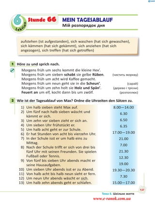 Le kt
ion
6 MEIN TAGESABLAUF
Мій розпорядок дня
Stunde 66
aufstehen (ist aufgestanden), sich waschen (hat sich gewaschen),
sich kämmen (hat sich gekämmt), sich anziehen (hat sich
angezogen), sich treffen (hat sich getroffen)
1 Höre zu und sprich nach.
Morgens früh um sechs kommt die kleine Hex’.
Morgens früh um sieben schabt sie gelbe Rüben. (чистить моркву)
Morgens früh um acht wird Kaffee gemacht.
Morgens früh um neun geht sie in die Scheun’. (сарай)
Morgens früh um zehn holt sie Holz und Spän’. (дерево і тріски)
Feuert an um elf, kocht dann bis um zwölf. (розтоплює)
2 Wie ist der Tagesablauf von Max? Ordne die Uhrzeiten den Sätzen zu.
1) Um halb sieben steht Max auf.
2) Um fünf nach halb sieben wäscht und
kämmt er sich.
3) Um zehn vor sieben zieht er sich an.
4) Um sieben Uhr frühstückt er.
5) Um halb acht geht er zur Schule.
6) Er hat Stunden von acht bis vierzehn Uhr.
7) In der Schule isst er um halb eins zu
Mittag.
8) Nach der Schule trifft er sich von drei bis
fünf Uhr mit seinen Freunden. Sie spielen
Fußball oder Tennis.
9) Von fünf bis sieben Uhr abends macht er
seine Hausaufgaben.
10) Um sieben Uhr abends isst er zu Abend.
11) Von halb acht bis halb neun sieht er fern.
12) Um neun Uhr abends wäscht er sich.
13) Um halb zehn abends geht er schlafen.
8.00—14.00
6.30
6.50
6.35
17.00—19.00
21.00
7.00
21.30
12.30
19.00
19.30—20.30
7.30
15.00—17.00
1
2
Тема 6. Шкільне життя
137
www.e-ranok.com.ua
 