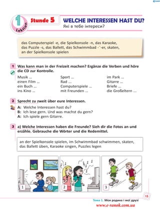 Le kt
ion
1 WELCHE INTERESSEN HAST DU?
Які в тебе інтереси?
Stunde 5
das Computerspiel -e, die Spielkonsole -n, das Karaoke,
das Puzzle -s, das Ballett, das Schwimmbad -¨-er, skaten,
an der Spielkonsole spielen
1 Was kann man in der Freizeit machen? Ergänze die Verben und höre
die CD zur Kontrolle.
Musik … Sport … im Park …
einen Film … Rad ... Gitarre …
ein Buch … Computerspiele … Briefe …
ins Kino … mit Freunden … die Großeltern ...
2 Sprecht zu zweit über eure Interessen.
A: Welche Interessen hast du?
B: Ich lese gern. Und was machst du gern?
A: Ich spiele gern Gitarre.
3 a) Welche Interessen haben die Freunde? Sieh dir die Fotos an und
erzähle. Gebrauche die Wörter und die Redemittel.
an der Spielkonsole spielen, im Schwimmbad schwimmen, skaten,
das Ballett üben, Karaoke singen, Puzzles legen
1 32
1
2
3
Тема 1. Моя родина і мої друзі
13
www.e-ranok.com.ua
 