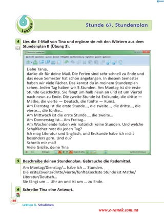 Le ktion
6 Stunde 67. Stundenplan
4 Lies die E-Mail von Tina und ergänze sie mit den Wörtern aus dem
Stundenplan B (Übung 3).
Liebe Tanja,
danke dir für deine Mail. Die Ferien sind sehr schnell zu Ende und
das neue Semester hat schon angefangen. In diesem Semester
haben wir viele Fächer. Das kannst du in meinem Stundenplan
sehen. Jeden Tag haben wir 5 Stunden. Am Montag ist die erste
Stunde Geschichte. Sie fängt um halb neun an und ist um Viertel
nach neun zu Ende. Die zweite Stunde ist Erdkunde, die dritte —
Mathe, die vierte — Deutsch, die fünfte — Kunst.
Am Dienstag ist die erste Stunde…, die zweite…, die dritte…, die
vierte…, die fünfte…
Am Mittwoch ist die erste Stunde…, die zweite…
Am Donnerstag ist… Am Freitag…
Am Wochenende haben wir natürlich keine Stunden. Und welche
Schulfächer hast du jeden Tag?
Ich mag Literatur und Englisch, und Erdkunde habe ich nicht
besonders gern. Und du?
Schreib mir mal!
Viele Grüße, deine Tina
5 Beschreibe deinen Stundenplan. Gebrauche die Redemittel.
Am Montag/Dienstag/… habe ich … Stunden.
Die erste/zweite/dritte/vierte/fünfte/sechste Stunde ist Mathe/
Literatur/Deutsch…
Sie fängt um … Uhr an und ist um … zu Ende.
6 Schreibe Tina eine Antwort.
4
5
6
Lektion 6. Schulleben
140
www.e-ranok.com.ua
 