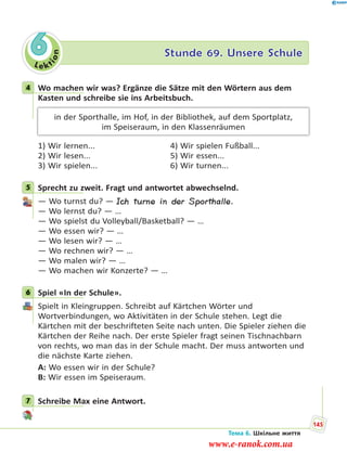 Le kt
ion
6 Stunde 69. Unsere Schule
4 Wo machen wir was? Ergänze die Sätze mit den Wörtern aus dem
Kasten und schreibe sie ins Arbeitsbuch.
in der Sporthalle, im Hof, in der Bibliothek, auf dem Sportplatz,
im Speiseraum, in den Klassenräumen
1) Wir lernen... 4) Wir spielen Fußball...
2) Wir lesen... 5) Wir essen...
3) Wir spielen... 6) Wir turnen...
5 Sprecht zu zweit. Fragt und antwortet abwechselnd.
— Wo turnst du? — Ich turne in der Sporthalle.
— Wo lernst du? — …
— Wo spielst du Volleyball/Basketball? — …
— Wo essen wir? — …
— Wo lesen wir? — …
— Wo rechnen wir? — …
— Wo malen wir? — …
— Wo machen wir Konzerte? — …
6 Spiel «In der Schule».
Spielt in Kleingruppen. Schreibt auf Kärtchen Wörter und
Wortverbindungen, wo Aktivitäten in der Schule stehen. Legt die
Kärtchen mit der beschrifteten Seite nach unten. Die Spieler ziehen die
Kärtchen der Reihe nach. Der erste Spieler fragt seinen Tischnachbarn
von rechts, wo man das in der Schule macht. Der muss antworten und
die nächste Karte ziehen.
A: Wo essen wir in der Schule?
B: Wir essen im Speiseraum.
7 Schreibe Max eine Antwort.
4
5
6
7
Тема 6. Шкільне життя
145
www.e-ranok.com.ua
 