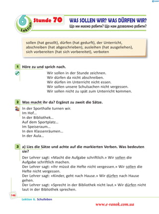 Le ktion
6 WAS SOLLEN WIR? WAS DÜRFEN WIR?
Що ми маємо робити? Що нам дозволено робити?
Stunde 70
sollen (hat gesollt), dürfen (hat gedurft), der Unterricht,
abschreiben (hat abgeschrieben), ausleihen (hat ausgeliehen),
sich vorbereiten (hat sich vorbereitet), verboten
1 Höre zu und sprich nach.
Wir sollen in der Stunde zeichnen.
Wir dürfen da nicht abschreiben.
Wir dürfen im Unterricht nicht essen.
Wir sollen unsere Schulsachen nicht vergessen.
Wir sollen nicht zu spät zum Unterricht kommen.
2 Was macht ihr da? Ergänzt zu zweit die Sätze.
In der Sporthalle turnen wir.
Im Hof…
In der Bibliothek…
Auf dem Sportplatz…
Im Speiseraum…
In den Klassenräumen…
In der Aula…
3 a) Lies die Sätze und achte auf die markierten Verben. Was bedeuten
sie?
Der Lehrer sagt: «Macht die Aufgabe schriftlich.» Wir sollen die
Aufgabe schriftlich machen.
Der Lehrer sagt: «Ihr müsst die Hefte nicht vergessen.» Wir sollen die
Hefte nicht vergessen.
Der Lehrer sagt: «Kinder, geht nach Hause.» Wir dürfen nach Hause
gehen.
Der Lehrer sagt: «Sprecht in der Bibliothek nicht laut.» Wir dürfen nicht
laut in der Bibliothek sprechen.
1
2
3
Lektion 6. Schulleben
146
www.e-ranok.com.ua
 