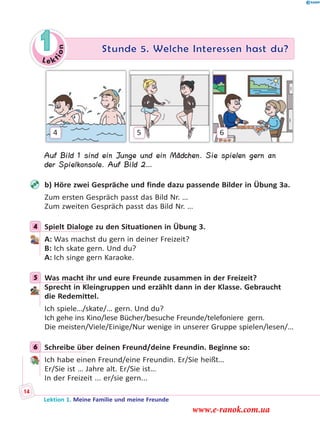 Le ktion
1 Stunde 5. Welche Interessen hast du?
4 5 6
Auf Bild 1 sind ein Junge und ein Mädchen. Sie spielen gern an
der Spielkonsole. Auf Bild 2…
b) Höre zwei Gespräche und finde dazu passende Bilder in Übung 3a.
Zum ersten Gespräch passt das Bild Nr. …
Zum zweiten Gespräch passt das Bild Nr. …
4 Spielt Dialoge zu den Situationen in Übung 3.
A: Was machst du gern in deiner Freizeit?
B: Ich skate gern. Und du?
A: Ich singe gern Karaoke.
5 Was macht ihr und eure Freunde zusammen in der Freizeit?
Sprecht in Kleingruppen und erzählt dann in der Klasse. Gebraucht
die Redemittel.
Ich spiele…/skate/… gern. Und du?
Ich gehe ins Kino/lese Bücher/besuche Freunde/telefoniere gern.
Die meisten/Viele/Einige/Nur wenige in unserer Gruppe spielen/lesen/…
6 Schreibe über deinen Freund/deine Freundin. Beginne so:
Ich habe einen Freund/eine Freundin. Er/Sie heißt…
Er/Sie ist … Jahre alt. Er/Sie ist…
In der Freizeit ... er/sie gern...
4
5
6
Lektion 1. Meine Familie und meine Freunde
14
www.e-ranok.com.ua
 