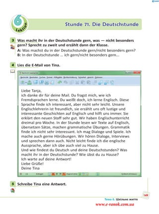 Le kt
ion
6 Stunde 71. Die Deutschstunde
3 Was macht ihr in der Deutschstunde gern, was — nicht besonders
gern? Sprecht zu zweit und erzählt dann der Klasse.
A: Was machst du in der Deutschstunde gern/nicht besonders gern?
B: In der Deutschstunde … ich gern/nicht besonders gern...
4 Lies die E-Mail von Tina.
Liebe Tanja,
ich danke dir für deine Mail. Du fragst mich, wie ich
Fremdsprachen lerne. Du weißt doch, ich lerne Englisch. Diese
Sprache finde ich interessant, aber nicht sehr leicht. Unsere
Englischlehrerin ist freundlich, sie erzählt uns oft lustige und
interessante Geschichten auf Englisch und hilft uns immer. Sie
erklärt den neuen Stoff sehr gut. Wir haben Englischunterricht
dreimal pro Woche. In der Stunde lesen wir Texte auf Englisch,
übersetzen Sätze, machen grammatische Übungen. Grammatik
finde ich nicht sehr interessant. Ich mag Dialoge und Spiele. Ich
mache auch gerne Hörübungen. Wir hören Dialoge, Interviews
und sprechen dann auch. Nicht leicht finde ich die englische
Aussprache, aber ich übe auch viel zu Hause.
Und wie findest du Deutsch und deine Deutschstunden? Was
macht ihr in der Deutschstunde? Wie übst du zu Hause?
Ich warte auf deine Antwort!
Liebe Grüße!
Deine Tina
5 Schreibe Tina eine Antwort.
3
4
5
Тема 6. Шкільне життя
149
www.e-ranok.com.ua
 