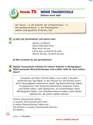 Le ktion
6 MEINE TRAUMSCHULE
Школа моєї мрії
Stunde 72
der Traum -¨-e, die Zukunft, der Computerraum -¨-e,
die Satellitenantenne -n, der Wintergarten -¨-,
wählen (hat gewählt), kostenlos, fest
1 a) Höre die Sprichwörter und sprich nach.
Wissen ist Macht.
Ohne Fleiß kein Preis.
Man lernt nie aus.
Lerne was, so kannst du was;
kannst du was, so wirst du was.
b) Wie verstehst du die Sprichwörter?
2 Welche Traumschule möchtet ihr haben? Arbeitet in Kleingruppen.
Wählt passende Wortverbindungen und erzählt. Habt ihr noch andere
Ideen?
Computer auf allen Tischen haben, nur 4 oder 3 Stunden
Unterricht pro Tag haben, in den Pausen Eis und Kuchen essen,
keine Hausaufgaben bekommen, jeden Tag Sportunterricht haben,
im Speiseraum alles kostenlos bekommen, bequeme Tische
und Stühle haben, viele Spielräume, ein Schwimmbad, einen
Wintergarten haben, eine Satellitenantenne haben, keine Noten
bekommen, die Lehrer wählen können
Unsere Traumschule ist/hat...
In unserer Traumschule kann man…
In jedem Klassenzimmer haben wir...
Die Schüler in unserer Traumschule können…
Sie dürfen…
1
2
Lektion 6. Schulleben
150
www.e-ranok.com.ua
 