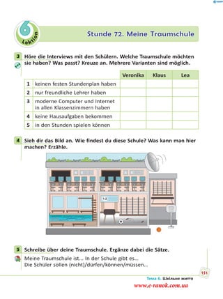 Le kt
ion
6 Stunde 72. Meine Traumschule
3 Höre die Interviews mit den Schülern. Welche Traumschule möchten
sie haben? Was passt? Kreuze an. Mehrere Varianten sind möglich.
Veronika Klaus Lea
1 keinen festen Stundenplan haben
2 nur freundliche Lehrer haben
3 moderne Computer und Internet
in allen Klassenzimmern haben
4 keine Hausaufgaben bekommen
5 in den Stunden spielen können
4 Sieh dir das Bild an. Wie findest du diese Schule? Was kann man hier
machen? Erzähle.
5 Schreibe über deine Traumschule. Ergänze dabei die Sätze.
Meine Traumschule ist... In der Schule gibt es…
Die Schüler sollen (nicht)/dürfen/können/müssen…
3
4
5
Тема 6. Шкільне життя
151
www.e-ranok.com.ua
 