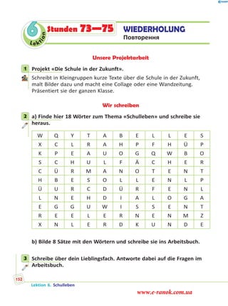 Le ktion
6 WIEDERHOLUNG
Повторення
Stunden 73—75
Unsere Projektarbeit
1 Projekt «Die Schule in der Zukunft».
Schreibt in Kleingruppen kurze Texte über die Schule in der Zukunft,
malt Bilder dazu und macht eine Collage oder eine Wandzeitung.
Präsentiert sie der ganzen Klasse.
Wir schreiben
2 a) Finde hier 18 Wörter zum Thema «Schulleben» und schreibe sie
heraus.
W Q Y T A B E L L E S
X C L R A H P F H Ü P
K P E A U O G Q W B O
S C H U L F Ä C H E R
C Ü R M A N O T E N T
H B E S O L L E N L P
Ü U R C D Ü R F E N L
L N E H D I A L O G A
E G G U W I S S E N T
R E E L E R N E N M Z
X N L E R D K U N D E
b) Bilde 8 Sätze mit den Wörtern und schreibe sie ins Arbeitsbuch.
3 Schreibe über dein Lieblingsfach. Antworte dabei auf die Fragen im
Arbeitsbuch.
1
2
3
Lektion 6. Schulleben
152
www.e-ranok.com.ua
 