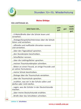Le ktion
6 Stunden 73—75. Wiederholung
Meine Erfolge
Lies und kreuze an.
Jetzt kann ich…
sehr
gut
gut
noch
nicht
gut
...E-Mails/Briefe über die Schule lesen und
verstehen.
...Dialoge/Gespräche/Interviews über die Schule
hören und verstehen.
…offizielle und inoffizielle Uhrzeiten nennen
und verstehen.
…über den Tagesablauf sprechen.
…den Stundenplan beschreiben.
…Schulfächer nennen.
…über die Lieblingsfächer sprechen.
…meinen Traumstundenplan schreiben.
…Bitten an einen Freund, an einige Freunde und
an Lehrer formulieren.
…meine Schule beschreiben.
…Dialoge über die Traumschule verstehen.
…über die Traumschule sprechen.
…erzählen, was wir in der Schule sollen und
dürfen oder nicht dürfen.
…sagen, was die Schüler in der Deutschstunde
machen.
…über meine Deutschstunde erzählen.
…Briefe über das Schulleben schreiben.
Lektion 6. Schulleben
154
www.e-ranok.com.ua
 