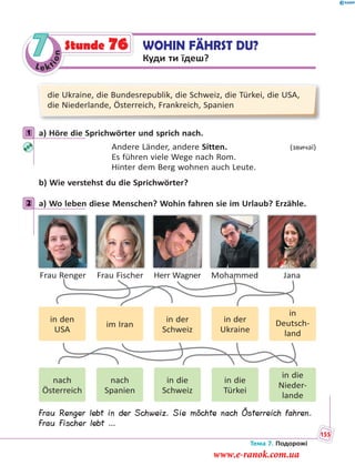Le kt
ion
7 WOHIN FÄHRST DU?
Куди ти їдеш?
Stunde 76
die Ukraine, die Bundesrepublik, die Schweiz, die Türkei, die USA,
die Niederlande, Österreich, Frankreich, Spanien
1 a) Höre die Sprichwörter und sprich nach.
Andere Länder, andere Sitten. (звичаї)
Es führen viele Wege nach Rom.
Hinter dem Berg wohnen auch Leute.
b) Wie verstehst du die Sprichwörter?
2 a) Wo leben diese Menschen? Wohin fahren sie im Urlaub? Erzähle.
Frau Renger Frau Fischer Herr Wagner Mohammed Jana
in den
USA
nach
Österreich
im Iran
nach
Spanien
in der
Ukraine
in die
Türkei
in der
Schweiz
in die
Schweiz
in
Deutsch-
land
in die
Nieder-
lande
Frau Renger lebt in der Schweiz. Sie möchte nach Österreich fahren.
Frau Fischer lebt …
1
2
Тема 7. Подорожі
155
www.e-ranok.com.ua
 