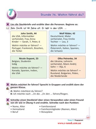 Le kt
ion
7 Stunde 76. Wohin fährst du?
4 Lies die Steckbriefe und erzähle über die Personen. Beginne so:
John Smith ist 44 Jahre alt. Er lebt in den USA. …
John Smith, 44
die USA, Informatiker
verheiratet, Frau Anna
Kinder — Sarah, 7, Peter, 6
Wohin möchte er fahren? —
Portugal, Frankreich, Brasilien,
die Türkei
Nicole Dupont, 23
Belgien, Studentin
ledig
Wohin möchte sie fahren? —
Kanada, Spanien, Indien,
die USA
Wolf Röder, 42
Deutschland, Maler
verheiratet, Frau Emilie
Tochter — Lea, 3
Wohin möchte er fahren? —
Österreich, Italien, Spanien,
die Schweiz
Olha Petrenko, 34
die Ukraine, Lehrerin
verheiratet, Mann Andrij
Sohn — Illja, 6
Wohin möchte sie fahren? —
Russland, Bulgarien, Polen,
die Niederlande
5 Wohin möchtet ihr fahren? Sprecht in Gruppen und erzählt dann der
ganzen Klasse.
A: Wohin möchtest du fahren?
B: Ich möchte nach …/in die …/in den … fahren/fliegen.
6 Schreibe einen Steckbrief über einen Verwandten oder einen Freund
von dir wie in Übung 4 und erzähle. Schreibe nach den Punkten:
• Name, Alter • Familienstand
• Heimatland • Familienmitglieder (Namen, Alter)
• Beruf • Reisepläne
4
5
6
Тема 7. Подорожі
157
www.e-ranok.com.ua
 