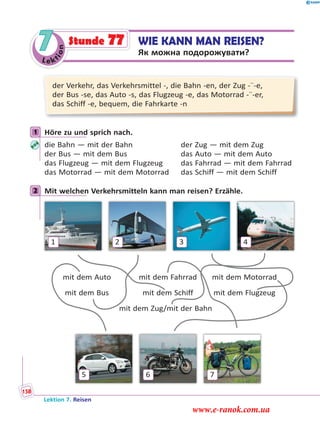 Le ktion
7 WIE KANN MAN REISEN?
Як можна подорожувати?
Stunde 77
der Verkehr, das Verkehrsmittel -, die Bahn -en, der Zug -¨-e,
der Bus -se, das Auto -s, das Flugzeug -e, das Motorrad -¨-er,
das Schiff -e, bequem, die Fahrkarte -n
1 Höre zu und sprich nach.
die Bahn — mit der Bahn der Zug — mit dem Zug
der Bus — mit dem Bus das Auto — mit dem Auto
das Flugzeug — mit dem Flugzeug das Fahrrad — mit dem Fahrrad
das Motorrad — mit dem Motorrad das Schiff — mit dem Schiff
2 Mit welchen Verkehrsmitteln kann man reisen? Erzähle.
1
5
2
6
3
7
4
mit dem Auto mit dem Fahrrad mit dem Motorrad
mit dem Bus mit dem Schiff mit dem Flugzeug
mit dem Zug/mit der Bahn
1
2
Lektion 7. Reisen
158
www.e-ranok.com.ua
 