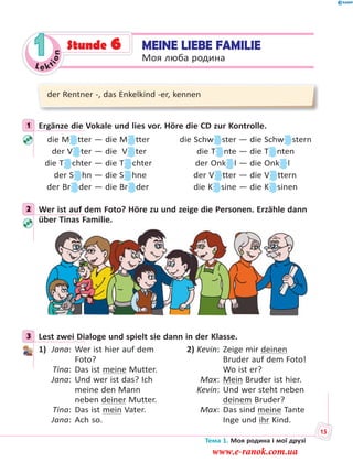Le kt
ion
1 MEINE LIEBE FAMILIE
Моя люба родина
Stunde 6
der Rentner -, das Enkelkind -er, kennen
1 Ergänze die Vokale und lies vor. Höre die CD zur Kontrolle.
die M tter — die M tter die Schw ster — die Schw stern
der V ter — die V ter die T nte — die T nten
die T chter — die T chter der Onk l — die Onk l
der S hn — die S hne der V tter — die V ttern
der Br der — die Br der die K sine — die K sinen
2 Wer ist auf dem Foto? Höre zu und zeige die Personen. Erzähle dann
über Tinas Familie.
3 Lest zwei Dialoge und spielt sie dann in der Klasse.
1) Jana: Wer ist hier auf dem
Foto?
Tina: Das ist meine Mutter.
Jana: Und wer ist das? Ich
meine den Mann
neben deiner Mutter.
Tina: Das ist mein Vater.
Jana: Ach so.
2) Kevin: Zeige mir deinen
Bruder auf dem Foto!
Wo ist er?
Max: Mein Bruder ist hier.
Kevin: Und wer steht neben
deinem Bruder?
Max: Das sind meine Tante
Inge und ihr Kind.
1
2
3
Тема 1. Моя родина і мої друзі
15
www.e-ranok.com.ua
 