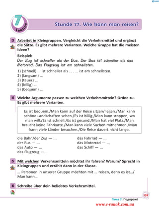 Le kt
ion
7 Stunde 77. Wie kann man reisen?
3 Arbeitet in Kleingruppen. Vergleicht die Verkehrsmittel und ergänzt
die Sätze. Es gibt mehrere Varianten. Welche Gruppe hat die meisten
Ideen?
Beispiel:
Der Zug ist schneller als der Bus. Der Bus ist schneller als das
Motorrad. Das Flugzeug ist am schnellsten.
1) (schnell) … ist schneller als … . … ist am schnellsten.
2) (langsam) …
3) (teuer) …
4) (billig) …
5) (bequem) …
4 Welche Argumente passen zu welchen Verkehrsmitteln? Ordne zu.
Es gibt mehrere Varianten.
Es ist bequem./Man kann auf der Reise sitzen/liegen./Man kann
schöne Landschaften sehen./Es ist billig./Man kann stoppen, wo
man will./Es ist schnell./Es ist gesund./Man hat viel Platz./Man
braucht keine Fahrkarte./Man kann viele Sachen mitnehmen./Man
kann viele Länder besuchen./Die Reise dauert nicht lange.
die Bahn/der Zug — ... das Fahrrad — ...
der Bus — ... das Motorrad — ...
das Auto — ... das Schiff — ...
das Flugzeug —...
5 Mit welchen Verkehrsmitteln möchtet ihr fahren? Warum? Sprecht in
Kleingruppen und erzählt dann in der Klasse.
… Personen in unserer Gruppe möchten mit … reisen, denn es ist…/
Man kann…
6 Schreibe über dein beliebtes Verkehrsmittel.
3
4
5
6
Тема 7. Подорожі
159
www.e-ranok.com.ua
 