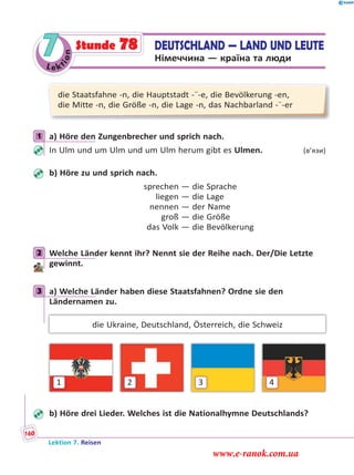 Le ktion
7 DEUTSCHLAND — LAND UND LEUTE
Німеччина — країна та люди
Stunde 78
die Staatsfahne -n, die Hauptstadt -¨-e, die Bevölkerung -en,
die Mitte -n, die Größe -n, die Lage -n, das Nachbarland -¨-er
1 a) Höre den Zungenbrecher und sprich nach.
In Ulm und um Ulm und um Ulm herum gibt es Ulmen. (в’язи)
b) Höre zu und sprich nach.
sprechen — die Sprache
liegen — die Lage
nennen — der Name
groß — die Größe
das Volk — die Bevölkerung
2 Welche Länder kennt ihr? Nennt sie der Reihe nach. Der/Die Letzte
gewinnt.
3 a) Welche Länder haben diese Staatsfahnen? Ordne sie den
Ländernamen zu.
die Ukraine, Deutschland, Österreich, die Schweiz
1 2 3 4
b) Höre drei Lieder. Welches ist die Nationalhymne Deutschlands?
1
2
3
Lektion 7. Reisen
160
www.e-ranok.com.ua
 