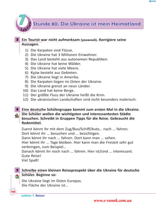 Le ktion
7 Stunde 80. Die Ukraine ist mein Heimatland
3 Ein Tourist war nicht aufmerksam (уважний). Korrigiere seine
Aussagen.
1) Die Karpaten sind Flüsse.
2) Die Ukraine hat 3 Millionen Einwohner.
3) Das Land besteht aus autonomen Republiken.
4) Die Ukraine hat keine Wälder.
5) Die Ukraine hat viele Meere.
6) Kyjiw besteht aus Gebieten.
7) Die Ukraine liegt in Amerika.
8) Die Karpaten liegen im Osten der Ukraine.
9) Die Ukraine grenzt an neun Länder.
10) Das Land hat keine Berge.
11) Der größte Fluss der Ukraine heißt die Krim.
12) Die ukrainischen Landschaften sind nicht besonders malerisch.
4 Eine deutsche Schülergruppe kommt zum ersten Mal in die Ukraine.
Die Schüler wollen die wichtigsten und interessantesten Städte
besuchen. Schreibt in Gruppen Tipps für die Reise. Gebraucht die
Redemittel.
Zuerst könnt ihr mit dem Zug/Bus/Schiff/Auto… nach … fahren.
Dort könnt ihr … besuchen und … besichtigen.
Dann könnt ihr nach … fahren. Dort kann man … sehen.
Hier könnt ihr … Tage bleiben. Hier kann man die Freizeit sehr gut
verbringen, zum Beispiel…
Danach könnt ihr noch nach … fahren. Hier ist/sind … interessant.
Gute Reise!
Viel Spaß!
5 Schreibe einen kleinen Reiseprospekt über die Ukraine für deutsche
Schüler. Beginne so:
Die Ukraine liegt im Osten Europas.
Die Fläche der Ukraine ist...
3
4
5
Lektion 7. Reisen
166
www.e-ranok.com.ua
 