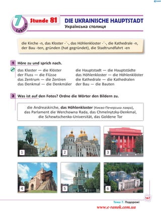 Le kt
ion
7 DIE UKRAINISCHE HAUPTSTADT
Українська столиця
Stunde 81
die Kirche -n, das Kloster -¨-, das Höhlenkloster -¨-, die Kathedrale -n,
der Bau -ten, gründen (hat gegründet), die Stadtrundfahrt -en
1 Höre zu und sprich nach.
das Kloster — die Klöster die Hauptstadt — die Hauptstädte
der Fluss — die Flüsse das Höhlenkloster — die Höhlenklöster
das Zentrum — die Zentren die Kathedrale — die Kathedralen
das Denkmal — die Denkmäler der Bau — die Bauten
2 Was ist auf den Fotos? Ordne die Wörter den Bildern zu.
die Andreaskirche, das Höhlenkloster (Києво-Печерська лавра),
das Parlament die Werchowna Rada, das Chmelnytzky-Denkmal,
die Schewtschenko-Universität, das Goldene Tor
1 32
4 65
1
2
Тема 7. Подорожі
167
www.e-ranok.com.ua
 