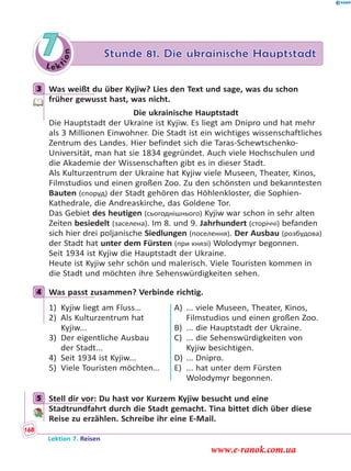 Le ktion
7 Stunde 81. Die ukrainische Hauptstadt
3 Was weißt du über Kyjiw? Lies den Text und sage, was du schon
früher gewusst hast, was nicht.
Die ukrainische Hauptstadt
Die Hauptstadt der Ukraine ist Kyjiw. Es liegt am Dnipro und hat mehr
als 3 Millionen Einwohner. Die Stadt ist ein wichtiges wissenschaftliches
Zentrum des Landes. Hier befindet sich die Taras-Schewtschenko-
Universität, man hat sie 1834 gegründet. Auch viele Hochschulen und
die Akademie der Wissenschaften gibt es in dieser Stadt.
Als Kulturzentrum der Ukraine hat Kyjiw viele Museen, Theater, Kinos,
Filmstudios und einen großen Zoo. Zu den schönsten und bekanntesten
Bauten (споруд) der Stadt gehören das Höhlenkloster, die Sophien-
Kathedrale, die Andreaskirche, das Goldene Tor.
Das Gebiet des heutigen (сьогоднішнього) Kyjiw war schon in sehr alten
Zeiten besiedelt (заселена). Im 8. und 9. Jahrhundert (сторіччі) befanden
sich hier drei poljanische Siedlungen (поселення). Der Ausbau (розбудова)
der Stadt hat unter dem Fürsten (при князі) Wolodymyr begonnen.
Seit 1934 ist Kyjiw die Hauptstadt der Ukraine.
Heute ist Kyjiw sehr schön und malerisch. Viele Touristen kommen in
die Stadt und möchten ihre Sehenswürdigkeiten sehen.
4 Was passt zusammen? Verbinde richtig.
1) Kyjiw liegt am Fluss…
2) Als Kulturzentrum hat
Kyjiw...
3) Der eigentliche Ausbau
der Stadt...
4) Seit 1934 ist Kyjiw...
5) Viele Touristen möchten…
A) ... viele Museen, Theater, Kinos,
Filmstudios und einen großen Zoo.
B) ... die Hauptstadt der Ukraine.
C) ... die Sehenswürdigkeiten von
Kyjiw besichtigen.
D) ... Dnipro.
E) ... hat unter dem Fürsten
Wolodymyr begonnen.
5 Stell dir vor: Du hast vor Kurzem Kyjiw besucht und eine
Stadtrundfahrt durch die Stadt gemacht. Tina bittet dich über diese
Reise zu erzählen. Schreibe ihr eine E-Mail.
3
4
5
Lektion 7. Reisen
168
www.e-ranok.com.ua
 