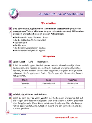 Le ktion
7 Stunden 82—84. Wiederholung
Wir schreiben
4 Eine Schülerzeitung hat einen schriftlichen Wettbewerb (письмовий
конкурс) zum Thema «Reisen» ausgeschrieben (оголосила). Wähle eine
Situation und schreibe einen kleinen Artikel über:
• die Reisen in verschiedene Länder
• die beliebtesten Verkehrsmittel
• Deutschland
• die Ukraine
• die Sehenswürdigkeiten Berlins
• die Sehenswürdigkeiten Kyjiws
Wir spielen
5 Spiel «Stadt — Land — Fluss/See».
Spielt in zwei Gruppen. Die Mitspieler nennen abwechselnd je einen
Buchstaben. Alle müssen je eine Stadt, ein Land und einen Fluss/See
nennen, die mit diesem Buchstaben beginnen. Für jedes richtige Wort
bekommt die Gruppe einen Punkt. Die Gruppe, die die meisten Punkte
hat, gewinnt.
Stadt Land Fluss/See
Dresden Deutschland die Donau
... ... ...
6 Würfelspiel «Länder und Reisen».
Spielt zu dritt oder zu viert. Würfelt der Reihe nach und antwortet auf
die Fragen oder löst die Aufgaben. Wer eine falsche Antwort gibt oder
eine Aufgabe nicht lösen kann, setzt eine Runde aus. Wer alle Fragen
richtig beantwortet, alle Aufgaben macht und am schnellsten ans Ziel
kommt, gewinnt.
4
5
6
Lektion 7. Reisen
170
www.e-ranok.com.ua
 