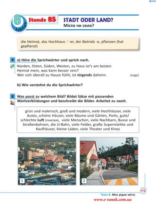 Le kt
ion
8 STADT ODER LAND?
Місто чи село?
Stunde 85
die Heimat, das Hochhaus -¨-er, der Betrieb -e, pflanzen (hat
gepflanzt)
1 a) Höre die Sprichwörter und sprich nach.
Norden, Osten, Süden, Westen, zu Haus ist’s am besten.
Heimat mein, was kann besser sein?
Wer sich überall zu Hause fühlt, ist nirgends daheim. (ніде)
b) Wie verstehst du die Sprichwörter?
2 Was passt zu welchem Bild? Bildet Sätze mit passenden
Wortverbindungen und beschreibt die Bilder. Arbeitet zu zweit.
grün und malerisch, groß und modern, viele Hochhäuser, viele
Autos, schöne Häuser, viele Bäume und Gärten, Parks, gute/
schlechte Luft (повітря), viele Menschen, viele Nachbarn, Busse und
Straßenbahnen, die U-Bahn, viele Felder, große Supermärkte und
Kaufhäuser, kleine Läden, viele Theater und Kinos
1 2
1
2
Тема 8. Моє рідне місто
173
www.e-ranok.com.ua
 