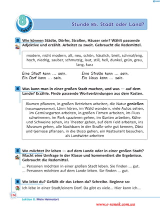 Le ktion
8 Stunde 85. Stadt oder Land?
3 Wie können Städte, Dörfer, Straßen, Häuser sein? Wählt passende
Adjektive und erzählt. Arbeitet zu zweit. Gebraucht die Redemittel.
modern, nicht modern, alt, neu, schön, hässlich, breit, schmal/eng,
hoch, niedrig, sauber, schmutzig, laut, still, hell, dunkel, grün, grau,
lang, kurz
Eine Stadt kann ... sein. Eine Straße kann ... sein.
Ein Dorf kann ... sein. Ein Haus kann ... sein.
4 Was kann man in einer großen Stadt machen, und was — auf dem
Lande? Erzähle. Finde passende Wortverbindungen aus dem Kasten.
Blumen pflanzen, in großen Betrieben arbeiten, die Natur genießen
(насолоджуватися), Lärm hören, im Wald wandern, viele Autos sehen,
im Gemüsegarten arbeiten, in großen Firmen arbeiten, im Fluss
schwimmen, im Park spazieren gehen, im Garten arbeiten, Kühe
und Schweine sehen, ins Theater gehen, auf dem Feld arbeiten, ins
Museum gehen, alle Nachbarn in der Straße sehr gut kennen, Obst
und Gemüse pflanzen, in die Disco gehen, ein Restaurant besuchen,
als Landwirte arbeiten
5 Wo möchtet ihr leben — auf dem Lande oder in einer großen Stadt?
Macht eine Umfrage in der Klasse und kommentiert die Ergebnisse.
Gebraucht die Redemittel.
... Personen möchten in einer großen Stadt leben. Sie finden ... gut.
... Personen möchten auf dem Lande leben. Sie finden ... gut.
6 Wo lebst du? Gefällt dir das Leben da? Schreibe. Beginne so:
Ich lebe in einer Stadt/einem Dorf. Da gibt es viele... Hier kann ich...
3
4
5
6
Lektion 8. Mein Heimatort
174
www.e-ranok.com.ua
 