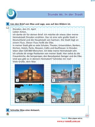 Le kt
ion
8 Stunde 86. In der Stadt
4 Lies den Brief von Max und sage, was auf den Bildern ist.
Dresden, den 21. April
Lieber Anton,
ich danke dir für deinen Brief. Ich möchte dir etwas über meine
Heimatstadt Dresden erzählen. Das ist eine sehr große Stadt in
Deutschland und die Hauptstadt von Sachsen. Die Stadt liegt an
einem Fluss. Dieser Fluss heißt die Elbe.
In meiner Stadt gibt es viele Schulen, Theater, Universitäten, Banken,
Kirchen, Hotels, Parks, Museen, Cafés und Kaufhäuser. In Dresden
leben über 520 000 Menschen. Ich liebe meine Heimatstadt sehr.
Ich schicke dir einige Postkarten von meiner Stadt. Hier siehst du die
Frauenkirche, die Semperoper, den Barockpalast Zwinger und die Elbe.
Und was gibt es in deinem Heimatort? Schreibe mir mal!
Viele Grüße, dein Max
1
3
2
4
5 Schreibe Max eine Antwort.
4
5
Тема 8. Моє рідне місто
177
www.e-ranok.com.ua
 