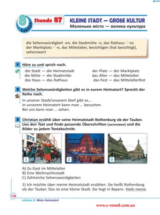 Le ktion
8 KLEINE STADT — GROßE KULTUR
Маленьке місто — велика культура
Stunde 87
die Sehenswürdigkeit -en, die Stadtmitte -n, das Rathaus -¨-er,
der Marktplatz -¨-e, das Mittelalter, besichtigen (hat besichtigt),
sehenswert
1 Höre zu und sprich nach.
die Stadt — die Heimatstadt der Platz — der Marktplatz
die Mitte — die Stadtmitte das Alter — das Mittelalter
das Haus — das Rathaus das Fest — das Mittelalterfest
2 Welche Sehenswürdigkeiten gibt es in eurem Heimatort? Sprecht der
Reihe nach.
In unserer Stadt/unserem Dorf gibt es...
In unserem Heimatort kann man … besuchen.
Bei uns kann man … sehen.
3 Christian erzählt über seine Heimatstadt Rothenburg ob der Tauber.
Lies den Text und finde passende Überschriften (заголовки) und die
Bilder zu jedem Textabschnitt.
1 2 3
A) Zu Gast im Mittelalter
B) Eine Weihnachtsstadt
C) Zahlreiche Sehenswürdigkeiten
1) Ich möchte über meine Heimatstadt erzählen. Sie heißt Rothenburg
ob der Tauber. Das ist eine kleine Stadt. Sie liegt in Bayern. Viele meine
1
2
3
Lektion 8. Mein Heimatort
178
www.e-ranok.com.ua
 