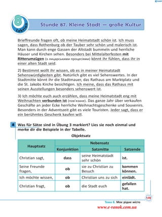 Le kt
ion
8 Stunde 87. Kleine Stadt — große Kultur
Brieffreunde fragen oft, ob meine Heimatstadt schön ist. Ich muss
sagen, dass Rothenburg ob der Tauber sehr schön und malerisch ist.
Man kann durch enge Gassen der Altstadt bummeln und herrliche
Häuser und Kirchen sehen. Besonders bei Mittelalterfesten mit
Ritterumzügen (з лицарськими процесіями) könnt ihr fühlen, dass ihr in
einer alten Stadt seid.
2) Bestimmt wollt ihr wissen, ob es in meiner Heimatstadt
Sehenswürdigkeiten gibt. Natürlich gibt es viel Sehenswertes. In der
Stadtmitte könnt ihr die Stadtmauer, das Rathaus am Marktplatz und
die St. Jakobs Kirche besichtigen. Ich meine, dass das Rathaus mit
seinen Ausstellungen besonders sehenswert ist.
3) Ich möchte euch auch erzählen, dass meine Heimatstadt eng mit
Weihnachten verbunden ist (пов’язане). Das ganze Jahr über verkaufen
Geschäfte an jeder Ecke herrliche Weihnachtsgeschenke und Souvenirs.
Besonders in der Adventszeit gibt es viele Touristen. Jeder sagt, dass er
ein berühmtes Geschenk kaufen will.
4 Was für Sätze sind in Übung 3 markiert? Lies sie noch einmal und
merke dir die Beispiele in der Tabelle.
Objektsatz
Hauptsatz
Nebensatz
Konjunktion Satzmitte Satzende
Christian sagt, dass
seine Heimatstadt
sehr schön
ist.
Seine Freunde
fragen,
ob
sie zu Christian zu
Besuch
kommen
können.
Ich möchte wissen, ob Christian uns zu sich einlädt.
Christian fragt, ob die Stadt euch
gefallen
hat.
4
Тема 8. Моє рідне місто
179
www.e-ranok.com.ua
 