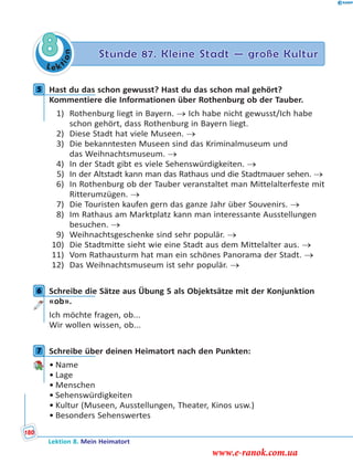 Le ktion
8 Stunde 87. Kleine Stadt — große Kultur
5 Hast du das schon gewusst? Hast du das schon mal gehört?
Kommentiere die Informationen über Rothenburg ob der Tauber.
1) Rothenburg liegt in Bayern.  Ich habe nicht gewusst/Ich habe
schon gehört, dass Rothenburg in Bayern liegt.
2) Diese Stadt hat viele Museen. 
3) Die bekanntesten Museen sind das Kriminalmuseum und
das Weihnachtsmuseum. 
4) In der Stadt gibt es viele Sehenswürdigkeiten. 
5) In der Altstadt kann man das Rathaus und die Stadtmauer sehen. 
6) In Rothenburg ob der Tauber veranstaltet man Mittelalterfeste mit
Ritterumzügen. 
7) Die Touristen kaufen gern das ganze Jahr über Souvenirs. 
8) Im Rathaus am Marktplatz kann man interessante Ausstellungen
besuchen. 
9) Weihnachtsgeschenke sind sehr populär. 
10) Die Stadtmitte sieht wie eine Stadt aus dem Mittelalter aus. 
11) Vom Rathausturm hat man ein schönes Panorama der Stadt. 
12) Das Weihnachtsmuseum ist sehr populär. 
6 Schreibe die Sätze aus Übung 5 als Objektsätze mit der Konjunktion
«ob».
Ich möchte fragen, ob...
Wir wollen wissen, ob...
7 Schreibe über deinen Heimatort nach den Punkten:
• Name
• Lage
• Menschen
• Sehenswürdigkeiten
• Kultur (Museen, Ausstellungen, Theater, Kinos usw.)
• Besonders Sehenswertes
5
6
7
Lektion 8. Mein Heimatort
180
www.e-ranok.com.ua
 