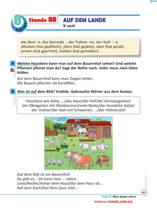 Le kt
ion
8 AUF DEM LANDE
У селі
Stunde 88
das Beet -e, das Getreide -, der Traktor -en, der Stall -¨-e,
pflücken (hat gepflückt), jäten (hat gejätet), säen (hat gesät),
ernten (hat geerntet), melken (hat gemolken)
1 Welche Haustiere kann man auf dem Bauernhof sehen? Und welche
Pflanzen pflanzt man da? Sagt der Reihe nach. Jeder muss zwei Sätze
bilden.
Auf dem Bauernhof kann man Ziegen sehen.
Die Bauern pflanzen da Kartoffeln.
2 Was ist auf dem Bild? Erzähle. Gebrauche Wörter aus dem Kasten.
Haustiere wie Kühe, .../das Haus/der Hof/der Gemüsegarten/
der Obstgarten mit Obstbäumen/viele Beete/der Hund/die Katze/
der Traktor/der Stall mit Schweinen, …/der Hühnerstall
Auf dem Bild ist ein Bauernhof.
Da gibt es... Da kann man … sehen.
Links/Rechts/Hinter dem Haus/Vor dem Haus ist...
Auf dem Dach/Auf dem Zaun sitzt...
1
2
Тема 8. Моє рідне місто
181
www.e-ranok.com.ua
 