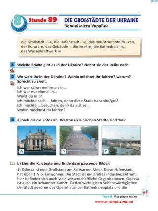 Le kt
ion
8 DIE GROßSTÄDTE DER UKRAINE
Великі міста України
Stunde 89
die Großstadt -¨-e, die Hafenstadt -¨-e, das Industriezentrum ..ren,
der Kurort -e, das Gebäude -, die Insel -n, die Kathedrale -n,
das Wasserkraftwerk -e
1 Welche Städte gibt es in der Ukraine? Nennt sie der Reihe nach.
2 Wo wart ihr in der Ukraine? Wohin möchtet ihr fahren? Warum?
Sprecht zu zweit.
Ich war schon mehrmals in...
Ich war nur einmal in...
Warst du in...?
Ich möchte nach … fahren, denn diese Stadt ist schön/groß...
Ich möchte … besuchen, denn da gibt es...
Wohin möchtest du fahren?
3 a) Sieh dir die Fotos an. Welche ukrainischen Städte sind das?
A CB
b) Lies die Kurztexte und finde dazu passende Bilder.
1) Odessa ist eine Großstadt am Schwarzen Meer. Diese Hafenstadt
hat über 1 Mio. Einwohner. Die Stadt ist ein großes Industriezentrum,
hier befinden sich auch viele wissenschaftliche Organisationen. Odessa
ist auch ein bekannter Kurort. Zu den wichtigsten Sehenswürdigkeiten
der Stadt gehören das Opernhaus, der Kathedralenplatz und die
1
2
3
Тема 8. Моє рідне місто
183
www.e-ranok.com.ua
 