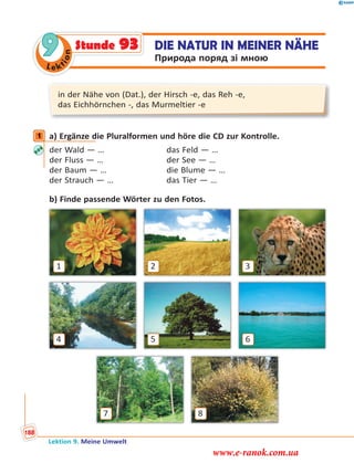 Le ktion
9 DIE NATUR IN MEINER NÄHE
Природа поряд зі мною
Stunde 93
in der Nähe von (Dat.), der Hirsch -e, das Reh -e,
das Eichhörnchen -, das Murmeltier -e
1 a) Ergänze die Pluralformen und höre die CD zur Kontrolle.
der Wald — … das Feld — …
der Fluss — … der See — …
der Baum — … die Blume — …
der Strauch — … das Tier — …
b) Finde passende Wörter zu den Fotos.
4
1
6
8
3
5
7
2
1
Lektion 9. Meine Umwelt
188
www.e-ranok.com.ua
 