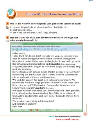 Le kt
ion
9 Stunde 93. Die Natur in meiner Nähe
2 Wie ist die Natur in eurer Gegend? Was gibt es da? Sprecht zu zweit.
In unserer Gegend gibt es einen/eine/ein… Er/Sie/Es ist…
Es gibt bei uns viele…
In der Nähe von unserer Stadt/… liegt ein/eine…
3 Lies die E-Mail von Max. Sieh dir dann die Fotos an und sage, wer
oder was da dargestellt ist.
Lieber Anton,
vielen Dank für deinen Brief. Ich habe ihn vorgestern bekommen.
Aber ich konnte nicht gleich eine Antwort schreiben, denn gestern
habe ich mit meiner Klasse einen Ausflug in den Schwarzwald gemacht.
Der Schwarzwald ist das Gebirge im Südwesten (на південному
заході) Deutschlands. Da gibt es viele hohe Berge. Der höchste Berg
heißt der Feldberg.
Hier erstrecken sich schöne dichte Wälder, sie laden zu einer tollen
Wanderung ein. Da wachsen viele Tannen. Aber im Schwarzwald
gibt es auch weite Wiesen und blaue Seen.
Wir sind den ganzen Tag durch den Naturpark gewandert. Wir
haben viele Tiere und Vögel gesehen. Im Schwarzwald leben viele
Rehe, Hirsche und Wildschweine. Ein typischer Bewohner des
Schwarzwaldes ist der Auerhahn (глухар).
Wir haben natürlich viele Fotos von Landschaften und Tieren gemacht.
Ich schicke dir einige. Kennst du diese Tiere? Gibt es sie bei euch?
Und welche Landschaften gibt es in deiner Gegend? Welche Tiere
leben da?
Warte schon ungeduldig auf deinen Brief.
Mit herzlichen Grüßen!
Dein Max
2
3
Тема 9. Моє навколишнє середовище
189
www.e-ranok.com.ua
 