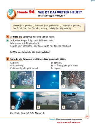 Le kt
ion
9 WIE IST DAS WETTER HEUTE?
Яка сьогодні погода?
Stunde 94
blitzen (hat geblitzt), donnern (hat gedonnert), tauen (hat getaut),
der Frost -¨-e, der Nebel -, sonnig, neblig, frostig, windig
1 a) Höre die Sprichwörter und sprich nach.
Auf jeden Regen folgt auch Sonnenschein.
Morgenrot mit Regen droht.
Es gibt kein schlechtes Wetter, es gibt nur falsche Kleidung.
b) Wie verstehst du die Sprichwörter?
2 Sieh dir die Fotos an und finde dazu passende Sätze.
Es blitzt. Es schneit.
Es ist sonnig. Es ist frostig./Es gibt Frost.
Es ist neblig./Es gibt Nebel. Es regnet.
4
1
6
3
5
2
Es blitzt. Das ist Foto Numer 4.
1
2
Тема 9. Моє навколишнє середовище
191
www.e-ranok.com.ua
 
