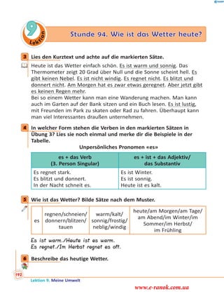 Le ktion
9 Stunde 94. Wie ist das Wetter heute?
3 Lies den Kurztext und achte auf die markierten Sätze.
Heute ist das Wetter einfach schön. Es ist warm und sonnig. Das
Thermometer zeigt 20 Grad über Null und die Sonne scheint hell. Es
gibt keinen Nebel. Es ist nicht windig. Es regnet nicht. Es blitzt und
donnert nicht. Am Morgen hat es zwar etwas geregnet. Aber jetzt gibt
es keinen Regen mehr.
Bei so einem Wetter kann man eine Wanderung machen. Man kann
auch im Garten auf der Bank sitzen und ein Buch lesen. Es ist lustig,
mit Freunden im Park zu skaten oder Rad zu fahren. Überhaupt kann
man viel Interessantes draußen unternehmen.
4 In welcher Form stehen die Verben in den markierten Sätzen in
Übung 3? Lies sie noch einmal und merke dir die Beispiele in der
Tabelle.
Unpersönliches Pronomen «es»
es + das Verb
(3. Person Singular)
es + ist + das Adjektiv/
das Substantiv
Es regnet stark.
Es blitzt und donnert.
In der Nacht schneit es.
Es ist Winter.
Es ist sonnig.
Heute ist es kalt.
5 Wie ist das Wetter? Bilde Sätze nach dem Muster.
es
regnen/schneien/
donnern/blitzen/
tauen
warm/kalt/
sonnig/frostig/
neblig/windig
heute/am Morgen/am Tage/
am Abend/im Winter/im
Sommer/im Herbst/
im Frühling
Es ist warm./Heute ist es warm.
Es regnet./Im Herbst regnet es oft.
6 Beschreibe das heutige Wetter.
3
4
5
6
Lektion 9. Meine Umwelt
192
www.e-ranok.com.ua
 