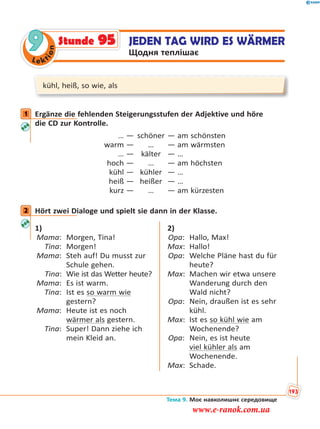 Le kt
ion
9 JEDEN TAG WIRD ES WÄRMER
Щодня теплішає
Stunde 95
kühl, heiß, so wie, als
1 Ergänze die fehlenden Steigerungsstufen der Adjektive und höre
die CD zur Kontrolle.
… — schöner — am schönsten
warm — … — am wärmsten
… — kälter — …
hoch — … — am höchsten
kühl — kühler — …
heiß — heißer — …
kurz — … — am kürzesten
2 Hört zwei Dialoge und spielt sie dann in der Klasse.
1)
Mama: Morgen, Tina!
Tina: Morgen!
Mama: Steh auf! Du musst zur
Schule gehen.
Tina: Wie ist das Wetter heute?
Mama: Es ist warm.
Tina: Ist es so warm wie
gestern?
Mama: Heute ist es noch
wärmer als gestern.
Tina: Super! Dann ziehe ich
mein Kleid an.
2)
Opa: Hallo, Max!
Max: Hallo!
Opa: Welche Pläne hast du für
heute?
Max: Machen wir etwa unsere
Wanderung durch den
Wald nicht?
Opa: Nein, draußen ist es sehr
kühl.
Max: Ist es so kühl wie am
Wochenende?
Opa: Nein, es ist heute
viel kühler als am
Wochenende.
Max: Schade.
1
2
Тема 9. Моє навколишнє середовище
193
www.e-ranok.com.ua
 