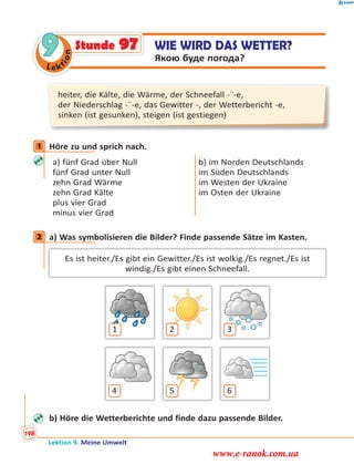 Le ktion
9 WIE WIRD DAS WETTER?
Якою буде погода?
Stunde 97
heiter, die Kälte, die Wärme, der Schneefall -¨-e,
der Niederschlag -¨-e, das Gewitter -, der Wetterbericht -e,
sinken (ist gesunken), steigen (ist gestiegen)
1 Höre zu und sprich nach.
a) fünf Grad über Null
fünf Grad unter Null
zehn Grad Wärme
zehn Grad Kälte
plus vier Grad
minus vier Grad
b) im Norden Deutschlands
im Süden Deutschlands
im Westen der Ukraine
im Osten der Ukraine
2 a) Was symbolisieren die Bilder? Finde passende Sätze im Kasten.
Es ist heiter./Es gibt ein Gewitter./Es ist wolkig./Es regnet./Es ist
windig./Es gibt einen Schneefall.
1 32
64 5
b) Höre die Wetterberichte und finde dazu passende Bilder.
1
2
Lektion 9. Meine Umwelt
198
www.e-ranok.com.ua
 