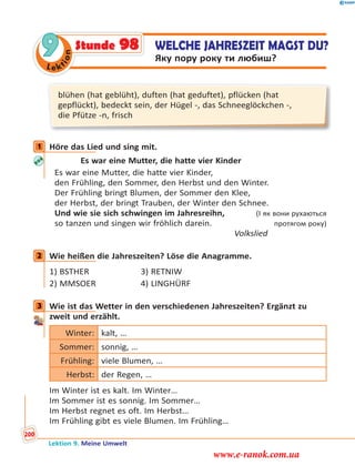 Le ktion
9 WELCHE JAHRESZEIT MAGST DU?
Яку пору року ти любиш?
Stunde 98
blühen (hat geblüht), duften (hat geduftet), pflücken (hat
gepflückt), bedeckt sein, der Hügel -, das Schneeglöckchen -,
die Pfütze -n, frisch
1 Höre das Lied und sing mit.
Es war eine Mutter, die hatte vier Kinder
Es war eine Mutter, die hatte vier Kinder,
den Frühling, den Sommer, den Herbst und den Winter.
Der Frühling bringt Blumen, der Sommer den Klee,
der Herbst, der bringt Trauben, der Winter den Schnee.
Und wie sie sich schwingen im Jahresreihn, (І як вони рухаються
so tanzen und singen wir fröhlich darein. протягом року)
Volkslied
2 Wie heißen die Jahreszeiten? Löse die Anagramme.
1) BSTHER 3) RETNIW
2) MMSOER 4) LINGHÜRF
3 Wie ist das Wetter in den verschiedenen Jahreszeiten? Ergänzt zu
zweit und erzählt.
Winter: kalt, …
Sommer: sonnig, …
Frühling: viele Blumen, …
Herbst: der Regen, …
Im Winter ist es kalt. Im Winter…
Im Sommer ist es sonnig. Im Sommer…
Im Herbst regnet es oft. Im Herbst…
Im Frühling gibt es viele Blumen. Im Frühling…
1
2
3
Lektion 9. Meine Umwelt
200
www.e-ranok.com.ua
 