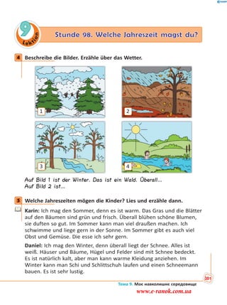 Le kt
ion
9 Stunde 98. Welche Jahreszeit magst du?
4 Beschreibe die Bilder. Erzähle über das Wetter.
1
3
2
4
Auf Bild 1 ist der Winter. Das ist ein Wald. Überall…
Auf Bild 2 ist…
5 Welche Jahreszeiten mögen die Kinder? Lies und erzähle dann.
Karin: Ich mag den Sommer, denn es ist warm. Das Gras und die Blätter
auf den Bäumen sind grün und frisch. Überall blühen schöne Blumen,
sie duften so gut. Im Sommer kann man viel draußen machen. Ich
schwimme und liege gern in der Sonne. Im Sommer gibt es auch viel
Obst und Gemüse. Die esse ich sehr gern.
Daniel: Ich mag den Winter, denn überall liegt der Schnee. Alles ist
weiß. Häuser und Bäume, Hügel und Felder sind mit Schnee bedeckt.
Es ist natürlich kalt, aber man kann warme Kleidung anziehen. Im
Winter kann man Schi und Schlittschuh laufen und einen Schneemann
bauen. Es ist sehr lustig.
4
5
Тема 9. Моє навколишнє середовище
201
www.e-ranok.com.ua
 