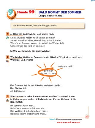 Le kt
ion
9 BALD KOMMT DER SOMMER
Скоро настане літо
Stunde 99
das Sommerwetter, basteln (hat gebastelt)
1 a) Höre die Sprichwörter und sprich nach.
Eine Schwalbe macht noch keinen Sommer.
So viel Nebel im März, so viel Wetter im Sommer.
Wenn’s im Sommer warm ist, so ist’s im Winter kalt.
Gesucht wie der Pelz im Sommer.
b) Wie verstehst du die Sprichwörter?
2 Wie ist das Wetter im Sommer in der Ukraine? Ergänzt zu zweit den
Wort-Igel und erzählt.
Sommer
in der Ukraine
meistens heiß
Der Sommer ist in der Ukraine meistens heiß/...
Das Wetter ist...
Im Sommer...
3 Was kann man beim Sommerwetter machen? Sammelt Ideen
in Kleingruppen und erzählt dann in der Klasse. Gebraucht die
Redemittel.
Im Sommer kann man...
Beim Sommerwetter können wir...
Das Wetter ist gut, dann kann man...
Bei schlechtem Wetter kann man...
1
2
3
Тема 9. Моє навколишнє середовище
203
www.e-ranok.com.ua
 