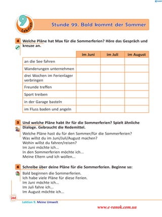 Le ktion
9 Stunde 99. Bald kommt der Sommer
4 Welche Pläne hat Max für die Sommerferien? Höre das Gespräch und
kreuze an.
im Juni im Juli im August
an die See fahren
Wanderungen unternehmen
drei Wochen im Ferienlager
verbringen
Freunde treffen
Sport treiben
in der Garage basteln
im Fluss baden und angeln
5 Und welche Pläne habt ihr für die Sommerferien? Spielt ähnliche
Dialoge. Gebraucht die Redemittel.
Welche Pläne hast du für den Sommer/für die Sommerferien?
Was willst du im Juni/Juli/August machen?
Wohin willst du fahren/reisen?
Im Juni möchte ich...
In den Sommerferien möchte ich...
Meine Eltern und ich wollen...
6 Schreibe über deine Pläne für die Sommerferien. Beginne so:
Bald beginnen die Sommerferien.
Ich habe viele Pläne für diese Ferien.
Im Juni möchte ich...
Im Juli fahre ich...
Im August möchte ich...
4
5
6
Lektion 9. Meine Umwelt
204
www.e-ranok.com.ua
 