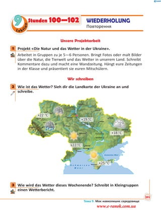 Le kt
ion
9 WIEDERHOLUNG
Повторення
Stunden 100—102
Unsere Projektarbeit
1 Projekt «Die Natur und das Wetter in der Ukraine».
Arbeitet in Gruppen zu je 5—6 Personen. Bringt Fotos oder malt Bilder
über die Natur, die Tierwelt und das Wetter in unserem Land. Schreibt
Kommentare dazu und macht eine Wandzeitung. Hängt eure Zeitungen
in der Klasse und präsentiert sie euren Mitschülern.
Wir schreiben
2 Wie ist das Wetter? Sieh dir die Landkarte der Ukraine an und
schreibe.
+22 °C
+19 °C
+18 °C
+22 °C
+25 °C
3 Wie wird das Wetter dieses Wochenende? Schreibt in Kleingruppen
einen Wetterbericht.
1
2
3
Тема 9. Моє навколишнє середовище
205
www.e-ranok.com.ua
 