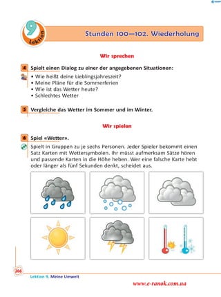 Le ktion
9 Stunden 100—102. Wiederholung
Wir sprechen
4 Spielt einen Dialog zu einer der angegebenen Situationen:
• Wie heißt deine Lieblingsjahreszeit?
• Meine Pläne für die Sommerferien
• Wie ist das Wetter heute?
• Schlechtes Wetter
5 Vergleiche das Wetter im Sommer und im Winter.
Wir spielen
6 Spiel «Wetter».
Spielt in Gruppen zu je sechs Personen. Jeder Spieler bekommt einen
Satz Karten mit Wettersymbolen. Ihr müsst aufmerksam Sätze hören
und passende Karten in die Höhe heben. Wer eine falsche Karte hebt
oder länger als fünf Sekunden denkt, scheidet aus.
4
5
6
Lektion 9. Meine Umwelt
206
www.e-ranok.com.ua
 