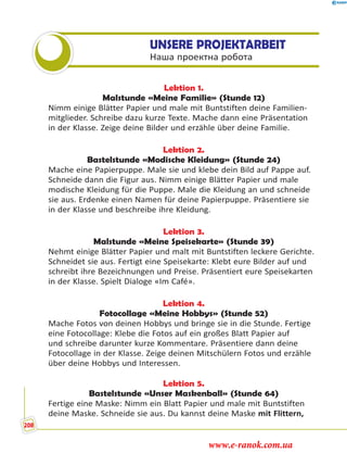 UNSERE PROJEKTARBEIT
Наша проектна робота
Lektion 1.
Malstunde «Meine Familie» (Stunde 12)
Nimm einige Blätter Papier und male mit Buntstiften deine Familien-
mitglieder. Schreibe dazu kurze Texte. Mache dann eine Präsentation
in der Klasse. Zeige deine Bilder und erzähle über deine Familie.
Lektion 2.
Bastelstunde «Modische Kleidung» (Stunde 24)
Mache eine Papierpuppe. Male sie und klebe dein Bild auf Pappe auf.
Schneide dann die Figur aus. Nimm einige Blätter Papier und male
modische Kleidung für die Puppe. Male die Kleidung an und schneide
sie aus. Erdenke einen Namen für deine Papierpuppe. Präsentiere sie
in der Klasse und beschreibe ihre Kleidung.
Lektion 3.
Malstunde «Meine Speisekarte» (Stunde 39)
Nehmt einige Blätter Papier und malt mit Buntstiften leckere Gerichte.
Schneidet sie aus. Fertigt eine Speisekarte: Klebt eure Bilder auf und
schreibt ihre Bezeichnungen und Preise. Präsentiert eure Speisekarten
in der Klasse. Spielt Dialoge «Im Café».
Lektion 4.
Fotocollage «Meine Hobbys» (Stunde 52)
Mache Fotos von deinen Hobbys und bringe sie in die Stunde. Fertige
eine Fotocollage: Klebe die Fotos auf ein großes Blatt Papier auf
und schreibe darunter kurze Kommentare. Präsentiere dann deine
Fotocollage in der Klasse. Zeige deinen Mitschülern Fotos und erzähle
über deine Hobbys und Interessen.
Lektion 5.
Bastelstunde «Unser Maskenball» (Stunde 64)
Fertige eine Maske: Nimm ein Blatt Papier und male mit Buntstiften
deine Maske. Schneide sie aus. Du kannst deine Maske mit Flittern,
208
www.e-ranok.com.ua
 