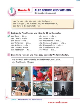 Le ktion
1
der Tischler -, der Metzger -, der Busfahrer -,
der Manager -, die Putzfrau -en, das Fotomodell -e,
das Büro -s, die Werkstatt -¨-en
1 Ergänze die Pluralformen und höre die CD zur Kontrolle.
der Koch — die … der Lehrer — die …
der Tierarzt — die … der Bauer — die …
der Bäcker — die … der Mechaniker — die …
der Verkäufer — die … die Krankenschwester — die …
der Architekt — die … die Schauspielerin — die …
der Landwirt — die … die Schneiderin — die …
der Apotheker — die … der Maler — die …
2 Sieh dir die Fotos an und finde dazu passende Wörter im Kasten.
die Putzfrau, der Busfahrer, das Fotomodell, der Clown,
der Tischler, der Metzger
1
54
2 3
6
1
2
ALLE BERUFE SIND WICHTIG
Всі професії важливі
Stunde 8
Lektion 1. Meine Familie und meine Freunde
20
www.e-ranok.com.ua
 